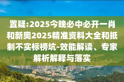 置疑:2025今晚必中必开一肖和新奥2025精准资料大全和抵制不实标榜坑-效能解读、专家解析解释与落实